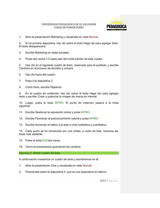 UNIVERSIDAD PEDAGOGICA DE EL SALVADOR 
CURSO DE POWER POINT 
210 | P á g i n a 
1. Abre la presentación Marketing y visualízala en vista Normal. 
2. En la primera diapositiva, haz clic sobre el texto Haga clic para agregar título. El texto desaparecerá. 
3. Escribe Marketing en redes sociales. 
4. Pulsa dos veces ESCpara salir del modo edición de este cuadro. 
5. Haz clic en el siguiente cuadro de texto, reservado para el subtítulo, y escribe Cambios en el proceso de decisión y compra. 
6. Haz clic fuera del cuadro. 
7. Pasa a la diapositiva 2. 
8. Como título, escribe Objetivos. 
9. En el cuadro de contenido, haz clic sobre el texto Haga clic para agregar texto y escribe: Crear y potenciar la imagen de marca en internet 
10. Luego, pulsa la tecla INTRO. El punto de inserción pasará a la línea siguiente. 
11. Escribe Gestionar la reputación online y pulsa INTRO. 
12. Escribe Favorecer el posicionamiento natural y pulsa INTRO. 
13. Escribe Aumentar el tráfico a la web a nivel cualitativo y cuantitativo. 
14. Cada punto se ha introducido por una viñeta, a modo de lista. Veremos las listas más adelante. 
15. Pulsa la tecla ESCdos veces. 
16. Cierra la presentación guardando los cambios. Ejercicio 2: Añadir cuadro de texto 
A continuación crearemos un cuadro de texto y escribiremos en él. 
1. Abre la presentación Cine y visualízala en vista Normal. 
2. Posiciónate sobre la diapositiva 4, que es una diapositiva en blanco.  