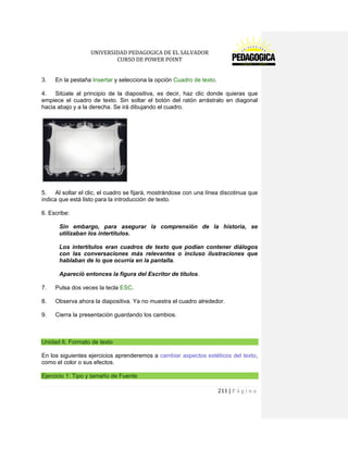 UNIVERSIDAD PEDAGOGICA DE EL SALVADOR 
CURSO DE POWER POINT 
211 | P á g i n a 
3. En la pestaña Insertar y selecciona la opción Cuadro de texto. 
4. Sitúate al principio de la diapositiva, es decir, haz clic donde quieras que empiece el cuadro de texto. Sin soltar el botón del ratón arrástralo en diagonal hacia abajo y a la derecha. Se irá dibujando el cuadro. 
5. Al soltar el clic, el cuadro se fijará, mostrándose con una línea discotinua que indica que está listo para la introducción de texto. 
6. Escribe: 
Sin embargo, para asegurar la comprensión de la historia, se utilizaban los intertítulos. 
Los intertítulos eran cuadros de texto que podían contener diálogos con las conversaciones más relevantes o incluso ilustraciones que hablaban de lo que ocurría en la pantalla. 
Apareció entonces la figura del Escritor de títulos. 
7. Pulsa dos veces la tecla ESC. 
8. Observa ahora la diapositiva. Ya no muestra el cuadro alrededor. 
9. Cierra la presentación guardando los cambios. 
Unidad 6. Formato de texto 
En los siguientes ejercicios aprenderemos a cambiar aspectos estéticos del texto, como el color o sus efectos. Ejercicio 1: Tipo y tamaño de Fuente  