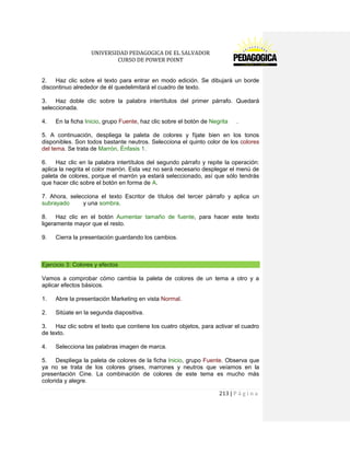 UNIVERSIDAD PEDAGOGICA DE EL SALVADOR 
CURSO DE POWER POINT 
213 | P á g i n a 
2. Haz clic sobre el texto para entrar en modo edición. Se dibujará un borde discontinuo alrededor de él quedelimitará el cuadro de texto. 
3. Haz doble clic sobre la palabra intertítulos del primer párrafo. Quedará seleccionada. 
4. En la ficha Inicio, grupo Fuente, haz clic sobre el botón de Negrita . 
5. A continuación, despliega la paleta de colores y fíjate bien en los tonos disponibles. Son todos bastante neutros. Selecciona el quinto color de los colores del tema. Se trata de Marrón, Énfasis 1. 
6. Haz clic en la palabra intertítulos del segundo párrafo y repite la operación: aplica la negrita el color marrón. Esta vez no será necesario desplegar el menú de paleta de colores, porque el marrón ya estará seleccionado, así que sólo tendrás que hacer clic sobre el botón en forma de A. 
7. Ahora, selecciona el texto Escritor de títulos del tercer párrafo y aplica un subrayado y una sombra. 
8. Haz clic en el botón Aumentar tamaño de fuente, para hacer este texto ligeramente mayor que el resto. 
9. Cierra la presentación guardando los cambios. 
Ejercicio 3: Colores y efectos 
Vamos a comprobar cómo cambia la paleta de colores de un tema a otro y a aplicar efectos básicos. 
1. Abre la presentación Marketing en vista Normal. 
2. Sitúate en la segunda diapositiva. 
3. Haz clic sobre el texto que contiene los cuatro objetos, para activar el cuadro de texto. 
4. Selecciona las palabras imagen de marca. 
5. Despliega la paleta de colores de la ficha Inicio, grupo Fuente. Observa que ya no se trata de los colores grises, marrones y neutros que veíamos en la presentación Cine. La combinación de colores de este tema es mucho más colorida y alegre.  