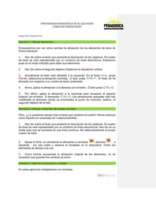 UNIVERSIDAD PEDAGOGICA DE EL SALVADOR 
CURSO DE POWER POINT 
215 | P á g i n a 
segunda diapositiva. Ejercicio 1: Alinear elementos 
Empezaremos por ver cómo cambiar la alineación de los elementos de texto de forma individual. 
1. Haz clic sobre el texto que presenta la descripción de los objetivos. El cuadro de texto se verá representado por un contorno de línea discontínua. Estaremos pues en el modo indicado para editar sus elementos. 
2. Haz clic sobre el segundo objetivo (Gestionar la reputación online). 
3. Actualmente el texto está alineado a la izquierda. En la ficha Inicio, grupo Párrafo, selecciona la alineación centrada . O bien pulsa CTRL+T. El texto se ha alineado con respecto a su cuadro de texto contenedor. 
4. Ahora, aplica la alineación a la derecha con el botón . O bien pulsa CTRL+D. 
5. Por último, aplica la alineación a la izquierda para recuperar el aspecto original, con el botón . O bienpulsa CTRL+Q. Las alineaciones aplicadas sólo han modificado el elemento donde se encontraba el punto de inserción, esdecir, el segundo objetivo de la lista. Ejercicio 2: Alinear contenido del cuadro de texto 
Pero, ¿y si queremos alinear todo el texto que contiene el cuadro? Ahora veremos cómo hacerlo sin necesidad de ir seleccionándolo. 
1. Haz clic sobre el texto que presenta la descripción de los objetivos. El cuadro de texto se verá representado por un contorno de línea discontínua. Haz clic en su borde para que se convierta en una línea continua. Así seleccionaremos el propio cuadro de texto. 
2. Desde la ficha, ve cambiando la alineación a centrada , derecha e izquierda , por ese orden y observa el resultado en la diapositiva. Todos los elementos se alinean a la vez. 
3. Como hemos recuperado la alineación original de los elementos, no es necesario que guardes los cambios al cerrar. Unidad 6. Listas de numeración y viñetas 
En estos ejercicios trabajaremos con las listas.  