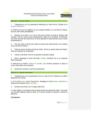 UNIVERSIDAD PEDAGOGICA DE EL SALVADOR 
CURSO DE POWER POINT 
216 | P á g i n a 
Ejercicio 1: Lista de viñetas 
1. Trabajaremos con la presentación Marketing en vista Normal. Sitúate en la segunda diapositiva. 
2. Partimos de que los objetivos ya se muestran listados, en una lista de viñetas. Haz clic sobre ellos paraeditarlos. 
3. Observa en la ficha Inicio de la cinta que el botón de lista de viñetas está activado. Haz clic sobre él para desactivarlo y fíjate en el resultado. El elemento que tiene el punto de inserción ya no tiene aplicada la viñeta de lista, pero el resto de elementos sí. 
4. Haz clic sobre el borde del cuadro de texto para seleccionarlo. Se mostrará como una línea continua. 
5. Pulsa de nuevo el botón de lista de viñeta . Ahora se quitan todas las viñetas. Todo el contenido se ve afectado. 
6. Vuelve a activarlas. Hemos recuperado el aspecto original. 
7. Ahora, despliega el menú del botón Viñetas, haciendo clic en su pequeña flecha triangular. 
8. Selecciona el diseño Viñetas de estrella. Los nombres aparecen al dejar el cursor sobre ellos unos instantes. 
9. Guarda los cambios y cierra la presentación. Ejercicio 2: Lista de numeración 
1. Trabajaremos con la presentación Cine en vista Normal. Sitúate en la última diapositiva (la cuarta). 
2. En la ficha Inicio, grupo Diapositivas, despliega el menú Nueva diapositiva y selecciona el diseñoImagen con título. 
3. Escribe como título Top 10 según Silent Era. 
4. Justo debajo, en el espacio para el texto escribe las siguientes obras. Tras cada una de ellas deberás pulsar la tecla INTROpara cambiar de párrafo y escribir la siguiente. 
The General  