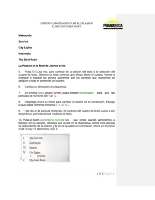 UNIVERSIDAD PEDAGOGICA DE EL SALVADOR 
CURSO DE POWER POINT 
217 | P á g i n a 
Metropolis 
Sunrise 
City Lights 
Nosferatu 
The Gold Rush 
La Passion et la Mort de Jeanne d’Arc 
5. Pulsa ESCuna vez, para cambiar de la edición del texto a la selección del cuadro de texto. Observa la línea continua que dibuja ahora el cuadro. Vamos a empezar a trabajar así porque queremos que los cambios que realicemos se apliquen a todo el contenido del cuadro. 
6. Cambia su alineación a la izquierda. 
7. En la ficha Inicio, grupo Párrafo, pulsa el botón Numeración para que las películas se numeren del 1 al 10. 
8. Despliega ahora su menú para cambiar el diseño de la numeración. Escoge la que utiliza números romanos: I, II, III, IV... 
9. Haz clic en la película Nosferatu. El contorno del cuadro de texto vuelve a ser discontinuo, permitiéndonos modificar el texto. 
10. Pulsa el botón Aumentar el nivel de lista que vimos cuando aprendimos a trabajar con la sangría. Observa qué ocurre en la diapositiva, ahora esta película es dependiente de la anterior y la se ha ajustado la numeración, ahora en el primer nivel no hay 10 elementos, sino 9. 
 