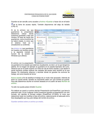 UNIVERSIDAD PEDAGOGICA DE EL SALVADOR 
CURSO DE POWER POINT 
11 | P á g i n a 
Guardar es tan sencillo como acceder a Archivo >Guardar o hacer clic en el botónde la barra de acceso rápido. También disponemos del atajo de teclado CTRL+G. 
Si es la primera vez que guardamos la presentación deberemos indicar dónde queremos guardarla y bajo qué nombre. El resto de veces que guardemos, como el archivo ya se habrá creado, lo único que el sistema hará es ir actualizando su contenido. 
La primera vez que guardamos se muestra una ventana similar a la siguiente (variará en función de la versión de Windows que utilices): 
El archivo con la presentación se guardará en la carpeta que estemos visualizando, es decir, en la que tengamos abierta. En la imagen de ejemplo se guardaría en la carpeta Ejemplos del curso. Observa que en la parte superior se indica la ruta de dicha carpeta y que desde el panel izquierdo puedes explorar las carpetas del equipo para situarte en la que desees. Es interesante observar y recordar dónde se guardan los archivos de trabajo, así como hacerlo de forma 
Nueva carpeta a fin de clasificar el trabajo de un modo más apropiado. Además de tener en cuenta dónde, también es importante saber con qué nombre se guarda. Para ello deberemos escribir el nombre deseado en el cuadro de texto Nombre de archivo. 
Ya sólo nos queda pulsar el botón Guardar. 
Por defecto se creará un archivo del tipo Presentación de PowerPoint, que tiene la extensión pptx. Si por cualquier motivo queremos guardar la presentación con otro formato, por ejemplo el formato antiguo (PowerPoint 97-2003), lo único que deberemos hacer es modificar el tipo de archivo, seleccionando el adecuado de la lista desplegable que hay justo debajo del nombre de archivo. 
Guardar cambios sobre un archivo ya creado.  