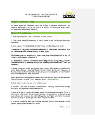 UNIVERSIDAD PEDAGOGICA DE EL SALVADOR 
CURSO DE POWER POINT 
219 | P á g i n a 
Unidad 7. Crear notas de orador 
En estos ejercicios crearemos notas de orador a nuestras diapositivas, que incluirán elementos gráficos. Necesitarás el archivo top100SE que se encuentra en la carpeta de Ejercicios del curso. Ejercicio 1: Página de notas 
1.Abre la presentación Cine y visualízala en vista Normal. 
2.Posiciónate sobre la diapositiva 5, que contiene el top de las películas mejor valoradas. 
3.En el espacio inferior dedicado a incluir notas, escribe el siguiente texto: 
Silent Era es un portal web especializado en el cine mudo. Se trata de todo un referente a nivel internacional, y está en inglés. 
El sitio permite que sus lectores voten para determinar el ranking de las 100 mejores películas de este género. 
La diapositiva presenta un extracto de las 10 primeras, aunque hay películas emblemáticas en el resto del listado que son muy recomendables. Como por ejemplo... 
4.Ahora, queremos incluir una imagen que muestre información completa sobre estas diez películas y algunos títulos más del ranking de la web. Incluyendo la fuente directamente en las notas de orador podremos completar la información y responder a preguntas de la audiencia. 
Pero, como no podemos insertar nada que no sea texto en las notas desde la vista Normal, vamos a la ficha Vista y hacemos clic en Página de notas. 
5.En la ficha Insertar, haz clic en el botón Imagen. 
6.Se abrirá un cuadro de diálogo, donde deberás buscar y seleccionar la imagen top100SE que teproporcionamos en el curso. 
7.Apreciarás que la imagen del ranking ocupa mucho espacio y no cabe. Como ya tenemos la información del ranking en la tabla, no necesitamos la diapositiva, así que selecciónala haciendo clic sobre ella y pulsa SUPRpara eliminarla. Ahora sólo tenemos el texto de la nota y la tabla de la imagen top100SE. 
8.Mueve el cuadro de texto que contiene las notas, para ocupar el espacio vacío dejado por la miniatura de la diapositiva.  