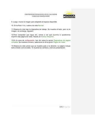 UNIVERSIDAD PEDAGOGICA DE EL SALVADOR 
CURSO DE POWER POINT 
220 | P á g i n a 
9. Luego, mueve la imagen para adaptarla al espacio disponible. 
10. En la ficha Vista, vuelve a la vista Normal. 
11.Observa la nota bajo la diapositiva de trabajo. Se muestra el texto, pero no la imagen, sin embargo, sigueahí. 
12.Para comprobar que sigue ahí, vamos a ver qué ocurriría si quisiéramos imprimir esta página de notas. Hazclic en Archivo >Imprimir. 
13.En la zona de configuración, haz clic sobre la opción Diapositivas de página completa. Se mostrará unmenú, selecciona en él la opción Página de notas. 
14.Observa la vista previa que se muestra justo a la derecha. La página incluye tanto el texto como la tabla. 15. Guarda los cambios y cierra la presentación. 
 