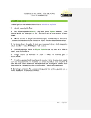 UNIVERSIDAD PEDAGOGICA DE EL SALVADOR 
CURSO DE POWER POINT 
221 | P á g i n a 
Unidad 8. Vista previa 
En este ejercicio nos familiarizaremos con la ventana de impresión. 
1. Abre la presentación Cine. 
2. Haz clic en la pestaña Archivo y luego en la opción Imprimir del menú. O bien pulsa CTRL+P. En este ejercicio nos centraremos en la zona derecha de vista previa. 
3. Mueve la barra de desplazamiento lateral para ir cambiando de diapositiva. Observa cómo va cambiando el número de página actual que se muestra debajo. 
4. Haz doble clic en el cuadro de texto que muestra el número de la diapositiva actual. Escribe 1 y pulsa INTRO para ir a la portada. 
5. Utiliza la pequeña flecha de Página siguiente que hay justo a su derecha para ir pasando de página. 
6. Luego, desliza el marcador de zoom o utiliza sus botones para ir modificándolo. 
7. Por último, pulsa el botón que hay en la esquina inferior derecha, justo bajo la barra de desplazamiento. Se mostrará una única diapositiva, pero completa. El valor del zoom variará en función del espacio de que disponga en pantalla Word para mostrarla. Puedes comprobarlo maximizando y restaurando la ventana. 
8. Cierra la presentación. No necesitaremos guardar los cambios, puesto que no hemos modificado el contenido ni formato. 
 