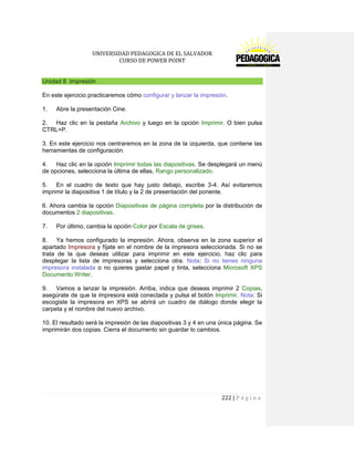 UNIVERSIDAD PEDAGOGICA DE EL SALVADOR 
CURSO DE POWER POINT 
222 | P á g i n a 
Unidad 8. Impresión 
En este ejercicio practicaremos cómo configurar y lanzar la impresión. 
1. Abre la presentación Cine. 
2. Haz clic en la pestaña Archivo y luego en la opción Imprimir. O bien pulsa CTRL+P. 
3. En este ejercicio nos centraremos en la zona de la izquierda, que contiene las herramientas de configuración. 
4. Haz clic en la opción Imprimir todas las diapositivas. Se desplegará un menú de opciones, selecciona la última de ellas, Rango personalizado. 
5. En el cuadro de texto que hay justo debajo, escribe 3-4. Así evitaremos imprimir la diapositiva 1 de título y la 2 de presentación del ponente. 
6. Ahora cambia la opción Diapositivas de página completa por la distribución de documentos 2 diapositivas. 
7. Por último, cambia la opción Color por Escala de grises. 
8. Ya hemos configurado la impresión. Ahora, observa en la zona superior el apartado Impresora y fíjate en el nombre de la impresora seleccionada. Si no se trata de la que deseas utilizar para imprimir en este ejercicio, haz clic para desplegar la lista de impresoras y selecciona otra. Nota: Si no tienes ninguna impresora instalada o no quieres gastar papel y tinta, selecciona Microsoft XPS Documento Writer. 
9. Vamos a lanzar la impresión. Arriba, indica que deseas imprimir 2 Copias, asegúrate de que la impresora está conectada y pulsa el botón Imprimir. Nota: Si escogiste la impresora en XPS se abrirá un cuadro de diálogo donde elegir la carpeta y el nombre del nuevo archivo. 
10. El resultado será la impresión de las diapositivas 3 y 4 en una única página. Se imprimirán dos copias. Cierra el documento sin guardar lo cambios. 
 