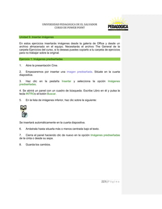 UNIVERSIDAD PEDAGOGICA DE EL SALVADOR 
CURSO DE POWER POINT 
223 | P á g i n a 
Unidad 9. Insertar imágenes 
En estos ejercicios insertarás imágenes desde la galería de Office y desde un archivo almacenado en el equipo. Necesitarás el archivo The General de la carpeta Ejercicios del curso, si lo deseas puedes copiarlo a tu carpeta de ejercicios para no trabajar sobre la original. Ejercicio 1: Imágenes prediseñadas 
1. Abre la presentación Cine. 
2. Empezaremos por insertar una imagen prediseñada. Sitúate en la cuarta diapositiva. 
3. Haz clic en la pestaña Insertar y selecciona la opción Imágenes prediseñadas. 
4. Se abrirá un panel con un cuadro de búsqueda. Escribe Libro en él y pulsa la tecla INTROo el botón Buscar. 
5. En la lista de imágenes inferior, haz clic sobre la siguiente: 
Se insertará automáticamente en la cuarta diapositiva. 
6. Arrástrala hasta situarla más o menos centrada bajo el texto. 
7. Cierra el panel haciendo clic de nuevo en la opción Imágenes prediseñadas de la cinta o desde su aspa. 
8. Guarda los cambios. 
 