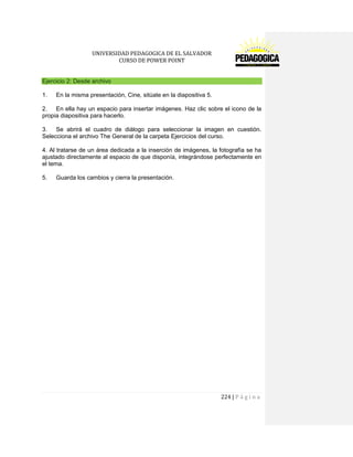 UNIVERSIDAD PEDAGOGICA DE EL SALVADOR 
CURSO DE POWER POINT 
224 | P á g i n a 
Ejercicio 2: Desde archivo 
1. En la misma presentación, Cine, sitúate en la diapositiva 5. 
2. En ella hay un espacio para insertar imágenes. Haz clic sobre el icono de la propia diapositiva para hacerlo. 
3. Se abrirá el cuadro de diálogo para seleccionar la imagen en cuestión. Selecciona el archivo The General de la carpeta Ejercicios del curso. 
4. Al tratarse de un área dedicada a la inserción de imágenes, la fotografía se ha ajustado directamente al espacio de que disponía, integrándose perfectamente en el tema. 
5. Guarda los cambios y cierra la presentación. 
 