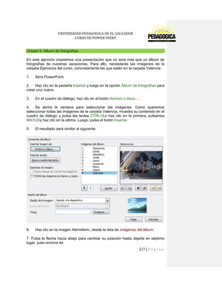 UNIVERSIDAD PEDAGOGICA DE EL SALVADOR 
CURSO DE POWER POINT 
227 | P á g i n a 
Unidad 9. Álbum de fotografías 
En este ejercicio crearemos una presentación que no será más que un álbum de fotografías de nuestras vacaciones. Para ello, necesitarás las imágenes de la carpeta Ejercicios del curso, concretamente las que están en la carpeta Valencia. 
1. Abre PowerPoint. 
2. Haz clic en la pestaña Insertar y luego en la opción Álbum de fotografías para crear uno nuevo. 
3. En el cuadro de diálogo, haz clic en el botón Archivo o disco.... 
4. Se abrirá la ventana para seleccionar las imágenes. Como queremos seleccionar todas las imágenes de la carpeta Valencia, muestra su contenido en el cuadro de diálogo y pulsa las teclas CTRL+Eo haz clic en la primera, pulsamos MAYÚSy haz clic en la última. Luego, pulsa el botón Insertar. 
5. El resultado será similar al siguiente: 
6. Haz clic en la imagen Hemisferic, desde la lista de imágenes del álbum. 
7. Pulsa la flecha hacia abajo para cambiar su posición hasta dejarla en séptimo lugar, justo encima de  
