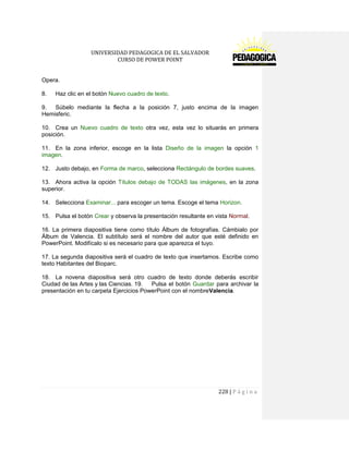UNIVERSIDAD PEDAGOGICA DE EL SALVADOR 
CURSO DE POWER POINT 
228 | P á g i n a 
Opera. 
8. Haz clic en el botón Nuevo cuadro de texto. 
9. Súbelo mediante la flecha a la posición 7, justo encima de la imagen Hemisferic. 
10. Crea un Nuevo cuadro de texto otra vez, esta vez lo situarás en primera posición. 
11. En la zona inferior, escoge en la lista Diseño de la imagen la opción 1 imagen. 
12. Justo debajo, en Forma de marco, selecciona Rectángulo de bordes suaves. 
13. Ahora activa la opción Títulos debajo de TODAS las imágenes, en la zona superior. 
14. Selecciona Examinar... para escoger un tema. Escoge el tema Horizon. 
15. Pulsa el botón Crear y observa la presentación resultante en vista Normal. 
16. La primera diapositiva tiene como título Álbum de fotografías. Cámbialo por Álbum de Valencia. El subtítulo será el nombre del autor que esté definido en PowerPoint. Modifícalo si es necesario para que aparezca el tuyo. 
17. La segunda diapositiva será el cuadro de texto que insertamos. Escribe como texto Habitantes del Bioparc. 
18. La novena diapositiva será otro cuadro de texto donde deberás escribir Ciudad de las Artes y las Ciencias. 19. Pulsa el botón Guardar para archivar la presentación en tu carpeta Ejercicios PowerPoint con el nombreValencia. 
 