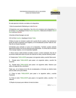 UNIVERSIDAD PEDAGOGICA DE EL SALVADOR 
CURSO DE POWER POINT 
229 | P á g i n a 
Unidad 10. Crear una tabla 
En este ejercicio incluirás una tabla en la diapositiva. 
1.Abre la presentación Marketing en vista Normal. 
2.Crearemos una nueva diapositiva. Haz clic en la miniatura de la diapositiva 2 y en la ficha Inicio despliega el menú Nueva diapositiva. Selecciona el diseño Sólo el título del tema Mirador. 
3.Escribe el título Escoger una red. 
4.En la ficha Insertar, despliega el menú Tabla. 
5.Sitúa el cursor en el tercer cuadro de la quinta fila de cuadros. Se coloreará el borde de toda la superfície que engloba y en el encabezado pondrá Tabla de 3x5. Haz clic en él para insertarla. 
6.Arrástrala para centrarla un poco en la diapositiva. También puedes estirarla ligeramente desde una de sus esquinas para agrandarla. Ya vimos esto en el tema 4 de manejar objetos, si no lo recuerdas repásalo. 
7. Ahora vamos a darle sentido a la tabla, es decir, a incluir contenido. Haz clic en la primera celda para situar el punto de inserción en ella y escribe Ranking visitas. 
8. Pulsala tecla TABULADOR para pasar a la siguiente celda y escribir Red social. 
9. Pulsala tecla TABULADOR para pasar a la siguiente celda y escribir No Usuarios. 
10. Pulsala tecla TABULADOR para pasar a la siguiente celda. Observa que salta a la segunda fila y escribe2o. 
Fíjate que, al no tratarse de la fila de encabezados, el formato es distinto tanto para la celda como para eltexto. 
11. Pulsa la tecla TABULADOR para pasar a la siguiente celda y escribe Facebook. 
12. Pulsa la tecla TABULADOR para pasar a la siguiente celda y escribe > 13 millones. 
13.Repite el proceso para rellenar el resto de datos:  