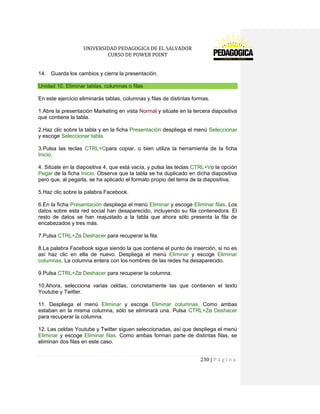 UNIVERSIDAD PEDAGOGICA DE EL SALVADOR 
CURSO DE POWER POINT 
230 | P á g i n a 
14. Guarda los cambios y cierra la presentación. Unidad 10. Eliminar tablas, columnas o filas 
En este ejercicio eliminarás tablas, columnas y filas de distintas formas. 
1.Abre la presentación Marketing en vista Normal y sitúate en la tercera diapositiva que contiene la tabla. 
2.Haz clic sobre la tabla y en la ficha Presentación despliega el menú Seleccionar y escoge Seleccionar tabla. 
3.Pulsa las teclas CTRL+Cpara copiar, o bien utiliza la herramienta de la ficha Inicio. 
4. Sitúate en la diapositiva 4, que está vacía, y pulsa las teclas CTRL+Vo la opción Pegar de la ficha Inicio. Observa que la tabla se ha duplicado en dicha diapositiva pero que, al pegarla, se ha aplicado el formato propio del tema de la diapositiva. 
5.Haz clic sobre la palabra Facebook. 
6.En la ficha Presentación despliega el menú Eliminar y escoge Eliminar filas. Los datos sobre esta red social han desaparecido, incluyendo su fila contenedora. El resto de datos se han reajustado a la tabla que ahora sólo presenta la fila de encabezados y tres más. 
7.Pulsa CTRL+Zo Deshacer para recuperar la fila. 
8.La palabra Facebook sigue siendo la que contiene el punto de inserción, si no es así haz clic en ella de nuevo. Despliega el menú Eliminar y escoge Eliminar columnas. La columna entera con los nombres de las redes ha desaparecido. 
9.Pulsa CTRL+Zo Deshacer para recuperar la columna. 
10.Ahora, selecciona varias celdas, concretamente las que contienen el texto Youtube y Twitter. 
11. Despliega el menú Eliminar y escoge Eliminar columnas. Como ambas estaban en la misma columna, sólo se eliminará una. Pulsa CTRL+Zo Deshacer para recuperar la columna. 
12. Las celdas Youtube y Twitter siguen seleccionadas, así que despliega el menú Eliminar y escoge Eliminar filas. Como ambas forman parte de distintas filas, se eliminan dos filas en este caso.  