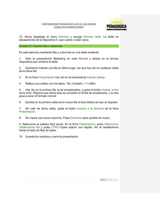 UNIVERSIDAD PEDAGOGICA DE EL SALVADOR 
CURSO DE POWER POINT 
231 | P á g i n a 
13. Ahora despliega el menú Eliminar y escoge Eliminar tabla. La tabla ha desaparecido de la diapositiva 4, que vuelve a estar vacía. Unidad 10. Insertar filas o columnas 
En este ejercicio insertarás filas y columnas en una tabla existente. 
1. Abre la presentación Marketing en vista Normal y sitúate en la tercera diapositiva que contiene la tabla. 
2. Queremos insertar una fila en último lugar, así que haz clic en cualquier celda de la útima fila. 
3. En la ficha Presentación haz clic en la herramienta Insertar debajo. 
4. Rellena sus celdas con los datos: 16o, LinkedIn, > 1 millón. 
5. Haz clic en la primera fila, la de encabezados, y pulsa el botón Insertar arriba de la cinta. Observa que ahora ésta se convierte en la fila de encabezado, y la otra pasa a tener el formato normal. 
6. Escribe en la primera celda de la nueva fila el texto Datos de luso en España. 
7. Sin salir de dicha celda, pulsa el botón Insertar a la derecha de la ficha Presentación. 
8. Se creará una nueva columna. Pulsa Deshacer para quitarla de nuevo. 
9. Selecciona la palabra Red social. En la ficha Presentación, pulsa Seleccionar >Seleccionar fila y pulsa CTRL+Npara aplicar una negrita. Así la resaltaremos frente al resto de filas de datos. 
10. Guarda los cambios y cierra la presentación. 
 