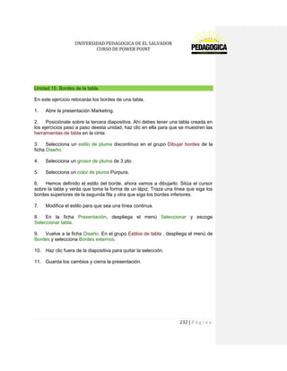 UNIVERSIDAD PEDAGOGICA DE EL SALVADOR 
CURSO DE POWER POINT 
232 | P á g i n a 
Unidad 10. Bordes de la tabla 
En este ejercicio retocarás los bordes de una tabla. 
1. Abre la presentación Marketing. 
2. Posiciónate sobre la tercera diapositiva. Ahí debes tener una tabla creada en los ejercicios paso a paso deesta unidad, haz clic en ella para que se muestren las herramientas de tabla en la cinta. 
3. Selecciona un estilo de pluma discontinuo en el grupo Dibujar bordes de la ficha Diseño. 
4. Selecciona un grosor de pluma de 3 pto. 
5. Selecciona un color de pluma Púrpura. 
6. Hemos definido el estilo del borde, ahora vamos a dibujarlo. Sitúa el cursor sobre la tabla y verás que toma la forma de un lápiz. Traza una línea que siga los bordes superiores de la segunda fila y otra que siga los bordes inferiores. 
7. Modifica el estilo para que sea una línea continua. 
8. En la ficha Presentación, despliega el menú Seleccionar y escoge Seleccionar tabla. 
9. Vuelve a la ficha Diseño. En el grupo Estilos de tabla , despliega el menú de Bordes y selecciona Bordes externos. 
10. Haz clic fuera de la diapositiva para quitar la selección. 
11. Guarda los cambios y cierra la presentación. 
 