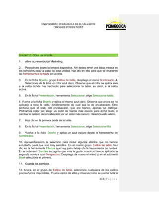 UNIVERSIDAD PEDAGOGICA DE EL SALVADOR 
CURSO DE POWER POINT 
233 | P á g i n a 
Unidad 10. Color de la tabla 
1. Abre la presentación Marketing. 
2. Posiciónate sobre la tercera diapositiva. Ahí debes tener una tabla creada en los ejercicios paso a paso de esta unidad, haz clic en ella para que se muestren las herramientas de tabla en la cinta. 
3. En la ficha Diseño, grupo Estilos de tabla, despliega el menú Sombreado. 4. Selecciona de la lista un color azul claro. Observa que el color se aplica sólo a la celda donde has hechoclic para seleccionar la tabla, es decir, a la celda activa. 
5. En la ficha Presentación, herramienta Seleccionar, elige Seleccionar tabla. 
6. Vuelve a la ficha Diseño y aplica el mismo azul claro. Observa que ahora se ha aplicado a toda la tabla, indistintamente de cuál sea la de encabezado. Esto proboca que el texto del encabezado, que era blanco, apenas se distinga. Podríamos optar por elegir un color de fuente más oscuro para dicho texto, o cambiar el relleno del encabezado por un color más oscuro. Haremos esto último. 
7. Haz clic en la primera celda de la tabla. 
8. En la ficha Presentación, herramienta Seleccionar, elige Seleccionar fila. 
9. Vuelve a la ficha Diseño y aplica un azul oscuro desde la herramienta de Sombreado. 
10. Aprovecharemos la selección para incluir algunos efectos que no hemos estudiado, pero que son muy sencillos. En el mismo grupo Estilos de tabla, haz clic en la herramienta Efectos que hay justo debajo de la herramienta de bordes. En el submenú Sombra escoge la que más te guste, nosotros hemos aplicado la segunda sombra con Perspectiva. Despliega de nuevo el menú y en el submenú Bisel selecciona el primero. 
11. Guarda los cambios. 
12. Ahora, en el grupo de Estilos de tabla, selecciona cualquiera de los estilos prediseñados disponibles. Prueba varios de ellos y observa como se pierde toda la  