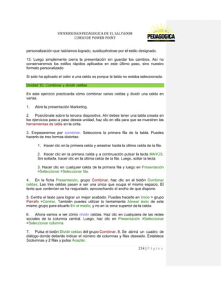 UNIVERSIDAD PEDAGOGICA DE EL SALVADOR 
CURSO DE POWER POINT 
234 | P á g i n a 
personalización que habíamos logrado, sustituyéndose por el estilo designado. 
13. Luego simplemente cierra la presentación sin guardar los cambios. Así no conservaremos los estilos rápidos aplicados en este último paso, sino nuestro formato personalizado. 
Si solo ha aplicado el color a una celda es porque la tabla no estaba seleccionada. Unidad 10. Combinar y dividir celdas 
En este ejercicio practicarás cómo combinar varias celdas y dividir una celda en varias. 
1. Abre la presentación Marketing. 
2. Posiciónate sobre la tercera diapositiva. Ahí debes tener una tabla creada en los ejercicios paso a paso deesta unidad, haz clic en ella para que se muestren las herramientas de tabla en la cinta. 
3. Empezaremos por combinar. Selecciona la primera fila de la tabla. Puedes hacerlo de tres formas distintas: 
1. Hacer clic en la primera celda y arrastrar hasta la última celda de la fila. 
2. Hacer clic en la primera celda y a continuación pulsar la tecla MAYÚS. Sin soltarla, hacer clic en la última celda de la fila. Luego, soltar la tecla. 
3. Hacer clic en cualquier celda de la primera fila y luego en Presentación >Seleccionar >Seleccionar fila. 
4. En la ficha Presentación, grupo Combinar, haz clic en el botón Combinar celdas. Las tres celdas pasan a ser una única que ocupa el mismo espacio. El texto que contenían se ha reajustado, aprovechando el ancho de que dispone. 
5. Centra el texto para lograr un mejor acabado. Puedes hacerlo en Inicio > grupo Párrafo >Centrar. También puedes utilizar la herramienta Alinear texto de este mismo grupo para situarlo En el medio, y no en la zona superior de la celda. 
6. Ahora vamos a ver cómo dividir celdas. Haz clic en cualquiera de las redes sociales de la columna central. Luego, haz clic en Presentación >Seleccionar >Seleccionar columna. 
7. Pulsa el botón Dividir celdas del grupo Combinar. 8. Se abrirá un cuadro de diálogo donde deberás indicar el número de columnas y filas deseado. Establece 3columnas y 2 filas y pulsa Aceptar.  