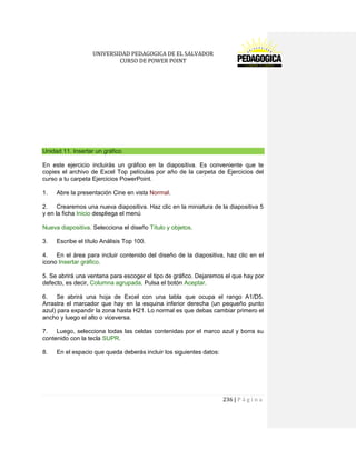 UNIVERSIDAD PEDAGOGICA DE EL SALVADOR 
CURSO DE POWER POINT 
236 | P á g i n a 
Unidad 11. Insertar un gráfico 
En este ejercicio incluirás un gráfico en la diapositiva. Es conveniente que te copies el archivo de Excel Top películas por año de la carpeta de Ejercicios del curso a tu carpeta Ejercicios PowerPoint. 
1. Abre la presentación Cine en vista Normal. 
2. Crearemos una nueva diapositiva. Haz clic en la miniatura de la diapositiva 5 y en la ficha Inicio despliega el menú 
Nueva diapositiva. Selecciona el diseño Título y objetos. 
3. Escribe el título Análisis Top 100. 
4. En el área para incluir contenido del diseño de la diapositiva, haz clic en el icono Insertar gráfico. 
5. Se abrirá una ventana para escoger el tipo de gráfico. Dejaremos el que hay por defecto, es decir, Columna agrupada. Pulsa el botón Aceptar. 
6. Se abrirá una hoja de Excel con una tabla que ocupa el rango A1/D5. Arrastra el marcador que hay en la esquina inferior derecha (un pequeño punto azul) para expandir la zona hasta H21. Lo normal es que debas cambiar primero el ancho y luego el alto o viceversa. 
7. Luego, selecciona todas las celdas contenidas por el marco azul y borra su contenido con la tecla SUPR. 
8. En el espacio que queda deberás incluir los siguientes datos:  