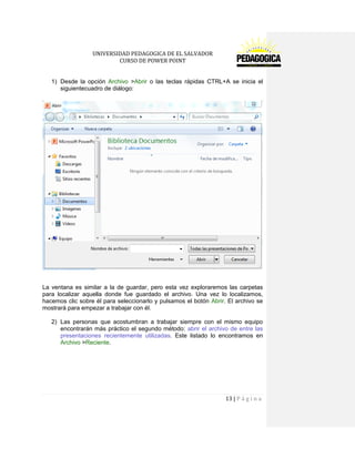 UNIVERSIDAD PEDAGOGICA DE EL SALVADOR 
CURSO DE POWER POINT 
13 | P á g i n a 
1) Desde la opción Archivo >Abrir o las teclas rápidas CTRL+A se inicia el siguientecuadro de diálogo: 
La ventana es similar a la de guardar, pero esta vez exploraremos las carpetas para localizar aquella donde fue guardado el archivo. Una vez lo localizamos, hacemos clic sobre él para seleccionarlo y pulsamos el botón Abrir. El archivo se mostrará para empezar a trabajar con él. 
2) Las personas que acostumbran a trabajar siempre con el mismo equipo encontrarán más práctico el segundo método: abrir el archivo de entre las presentaciones recientemente utilizadas. Este listado lo encontramos en Archivo >Reciente.  