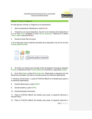 UNIVERSIDAD PEDAGOGICA DE EL SALVADOR 
CURSO DE POWER POINT 
238 | P á g i n a 
Unidad 12. Crear un diagrama 
En este ejercicio incluirás un diagrama en la presentación. 
1. Abre la presentación Marketing en vista Normal. 
2. Crearemos una nueva diapositiva. Haz clic en la miniatura de la diapositiva 3 y en la ficha Inicio despliega el menú Nueva diapositiva. Selecciona el diseño Título y objetos del tema Mirador. 
3. Escribe el título Plan de acción. 
4. En el área para incluir contenido del diseño de la diapositiva, haz clic en el icono Insertar gráficoSmartArt. 
5. Se abrirá una ventana para escoger el tipo de diagrama. Escoge la categoría Proceso y selecciona el tipo Proceso destacado (el tercero). Luego pulsa Aceptar. 
6. En la ficha Diseño, activa el Panel de texto. Observarás un esquema con tres elementos principales. De cada uno de ellos pende otro elemento dependiente. 
7. Introduce el texto Fase 1 y pulsa la FLECHA ABAJO en el teclado para pasar a su elemento dependiente. 
8. Escribe Observación y pulsa INTRO. 
9. Escribe Análisis y pulsa INTRO. 
10. Escribe Recopilar información. 
11. Pulsa la FLECHA ABAJO del teclado para pasar al siguiente elemento y escribe Fase 2. 
12. Pulsa la FLECHA ABAJO del teclado para pasar al siguiente elemento y  