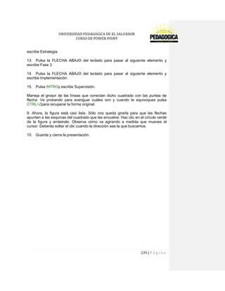 UNIVERSIDAD PEDAGOGICA DE EL SALVADOR 
CURSO DE POWER POINT 
239 | P á g i n a 
escribe Estrategia. 
13. Pulsa la FLECHA ABAJO del teclado para pasar al siguiente elemento y escribe Fase 3. 
14. Pulsa la FLECHA ABAJO del teclado para pasar al siguiente elemento y escribe Implementación. 
15. Pulsa INTROy escribe Supervisión. 
Maneja el grosor de las líneas que conectan dicho cuadrado con las puntas de flecha. Ve probando para averiguar cuáles son y cuando te equivoques pulsa CTRL+Zpara recuperar la forma original. 
9. Ahora, la figura está casi lista. Sólo nos queda girarla para que las flechas apunten a las esquinas del cuadrado que las envuelve. Haz clic en el círculo verde de la figura y arrástralo. Observa cómo va agirando a medida que mueves el cursor. Deberás soltar el clic cuando la dirección sea la que buscamos. 
10. Guarda y cierra la presentación. 
 