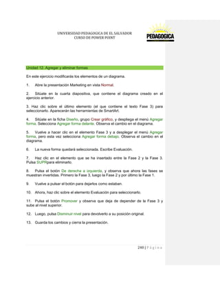 UNIVERSIDAD PEDAGOGICA DE EL SALVADOR 
CURSO DE POWER POINT 
240 | P á g i n a 
Unidad 12. Agregar y eliminar formas 
En este ejercicio modificarás los elementos de un diagrama. 
1. Abre la presentación Marketing en vista Normal. 
2. Sitúate en la cuarta diapositiva, que contiene el diagrama creado en el ejercicio anterior. 
3. Haz clic sobre el último elemento (el que contiene el texto Fase 3) para seleccionarlo. Aparecerán las herramientas de SmartArt. 
4. Sitúate en la ficha Diseño, grupo Crear gráfico, y despliega el menú Agregar forma. Selecciona Agregar forma delante. Observa el cambio en el diagrama. 
5. Vuelve a hacer clic en el elemento Fase 3 y a desplegar el menú Agregar forma, pero esta vez selecciona Agregar forma debajo. Observa el cambio en el diagrama. 
6. La nueva forma quedará seleccionada. Escribe Evaluación. 
7. Haz clic en el elemento que se ha insertado entre la Fase 2 y la Fase 3. Pulsa SUPRpara eliminarlo. 
8. Pulsa el botón De derecha a izquierda, y observa que ahora las fases se muestran invertidas. Primero la Fase 3, luego la Fase 2 y por último la Fase 1. 
9. Vuelve a pulsar el botón para dejarlos como estaban. 
10. Ahora, haz clic sobre el elemento Evaluación para seleccionarlo. 
11. Pulsa el botón Promover y observa que deja de depender de la Fase 3 y sube al nivel superior. 
12. Luego, pulsa Disminuir nivel para devolverlo a su posición original. 
13. Guarda los cambios y cierra la presentación. 
 