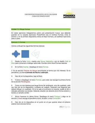 UNIVERSIDAD PEDAGOGICA DE EL SALVADOR 
CURSO DE POWER POINT 
241 | P á g i n a 
Unidad 13. Dibujar formas 
En estos ejercicios trabajaremos sobre una presentación nueva, que deberás guardar en tu carpeta Ejercicios PowerPoint con el nombre Formas. Crea el archivo y en la primera diapositiva indica el título Formas y el subtítulo Ejercicios paso a paso. Ejercicio 1: Formas 
Vamos a dibujar las siguientes formas básicas: 
1. Desde la ficha Inicio, inserta una Nueva diapositiva con el diseño Sólo el título para comenzar a trabajar sobre ella. Escribe como título Formas básicas. 
2. En la ficha Insertar, despliega el menú Formas. 
3. En la sección Flechas de bloque encontrarás la forma que nos interesa. Es la penúltima y se llamaLlamada de flecha cuádruple. 
4. Haz clic en la diapositiva, bajo el título. 
5. Vuelve a desplegar el menú Formas, pero esta vez escoge la primera forma de la sección Rectángulos. 
6. Como no nos interesa que tenga forma de rectángulo, sino de cuadrado, esta vez haz clic en la diapositiva y arrastra sin soltarlo, trazando una diagonal que deberá dibujar un cuadrado. Si no te sale a la primera no importa, suelta el clic y retócala estirando sus bordes. Deberás situarla a la derecha de la forma anterior y tendrá un tamaño similar. 
7. Ahora haremos la última forma. Despliega el menú Formas y elige en la sección Líneas escoge el penúltimo icono, es decir, el de Forma libre. 
8. Haz clic en la diapositiva en el punto en el que quieras situar el extremo exterior de la tercera forma.  