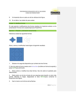 UNIVERSIDAD PEDAGOGICA DE EL SALVADOR 
CURSO DE POWER POINT 
242 | P á g i n a 
9. Ve haciendo clics en cada uno de los vértices de la figura. 
10. En el último, haz doble clic para acabar. Unidad 13. Modificar formas 
En este ejercicio modificaremos las formas creadas en el ejercicio anterior, en la presentación Formas de la carpeta Ejercicios PowerPoint. Ejercicio 1. Posición y orientación de las formas 
Habíamos creado las siguientes formas: 
Ahora, vamos a modificarlas hasta lograr el siguiente resultado: 
1. Sitúate en la segunda diapositiva que contiene las tres formas. 
2. Haz clic sobre la forma creada como forma libre (la última en forma de espiral) y pulsa SUPRpara eliminarla. 
3. Ahora vamos a modificar las otras formas. Haz clic sobre el cuadrado para seleccionarlo. 
4. Estira sobre uno de los círculos de sus esquinas para hacerlo un poco más grande. Mientras lo hagas, dejapulsada la tecla MAYÚSpara conservar la proporción de la figura. 
5. Haz lo mismo con la forma de las flechas.  