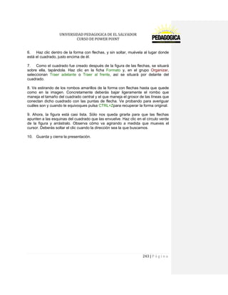 UNIVERSIDAD PEDAGOGICA DE EL SALVADOR 
CURSO DE POWER POINT 
243 | P á g i n a 
6. Haz clic dentro de la forma con flechas, y sin soltar, muévela al lugar donde está el cuadrado, justo encima de él. 
7. Como el cuadrado fue creado después de la figura de las flechas, se situará sobre ella, tapándola. Haz clic en la ficha Formato y, en el grupo Organizar, seleccionan Traer adelante o Traer al frente, así se situará por delante del cuadrado. 
8. Ve estirando de los rombos amarillos de la forma con flechas hasta que quede como en la imagen. Concretamente deberás bajar ligeramente el rombo que maneja el tamaño del cuadrado central y el que maneja el grosor de las líneas que conectan dicho cuadrado con las puntas de flecha. Ve probando para averiguar cuáles son y cuando te equivoques pulsa CTRL+Zpara recuperar la forma original. 
9. Ahora, la figura está casi lista. Sólo nos queda girarla para que las flechas apunten a las esquinas del cuadrado que las envuelve. Haz clic en el círculo verde de la figura y arrástralo. Observa cómo va agirando a medida que mueves el cursor. Deberás soltar el clic cuando la dirección sea la que buscamos. 
10. Guarda y cierra la presentación. 
 