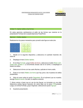 UNIVERSIDAD PEDAGOGICA DE EL SALVADOR 
CURSO DE POWER POINT 
244 | P á g i n a 
Unidad 13. Aplicar estilos a las formas 
En estos ejercicios cambiaremos el estilo de las formas que creamos en la presentación Formas de la carpeta Ejercicios PowerPoint. Ejercicio 1. Estilos rápidos 
Realizaremos los pasos necesarios para convertir esta figura en esta otra: 
1. Sitúate en la segunda diapositiva y selecciona el cuadrado haciendo clic sobre él. 
2. Desplega el menú Estilos rápidos. 
3. En la ficha Formato, grupo Estilos de forma, selecciona el estilo Efecto sutil - Verde oliva, Énfasis 3. Lo encontrarás situado casi en el centro, si despliegas el listado de estilos. 
4. Selecciona la forma con las cuatro flechas y aplícale el mismo estilo. 
5. Pulsa en el menú Relleno de forma que hay junto a las muestras de estilos predefinidos. 
6. Sitúa el cursor sobre la opción Degradado. En el submenú que se muestra, escoge Desde el centro. Es decir, la séptima variación. 
7. Ahora vamos a hacer que en vez de dos figuras, se conviertan en una sóla. Selecciona ambas figuras haciendo clic sobre ellas con la tecla CTRLpulsada. Luego, en la ficha Formato, grupo Organizar, selecciona la opción Agrupar . 
8. Guarda la presentación.  