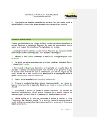 UNIVERSIDAD PEDAGOGICA DE EL SALVADOR 
CURSO DE POWER POINT 
245 | P á g i n a 
9. Comprueba que ahora las figuras forman una sola. Para ello puedes probar a aplicarle efectos o rotaciones. No es necesario que guardes dichos cambios. 
Unidad 14. Insertar sonido 
En este ejercicio incluirás una canción de fondo a una presentación. Necesitarás el archivo Canon de la carpeta de Ejercicios del curso, es recomendable que lo copies en tu carpeta Ejercicios PowerPoint y trabajes con la copia. 
1. Abre la presentación Valencia en vista Normal. Recuerda que esta presentación la creaste en el último ejercicio paso a paso del tema 9 de imágenes. 
2. Muestra la ficha Insertar y despliega el menú Audio. Escoge la opción Audio de archivo.... 
3. Se abrirá una ventana para escoger el archivo. Localiza y selecciona Canon y pulsa el botón Insertar. 
4. Se insertará en la primera diapositiva, la de portada, un pequeño dibujo de altavoz y su correspondiente reproductor. Pero nosotros lo que queremos es que la música suene de fondo en toda la presentación y no se vea ningún tipo de icono, así que, en la ficha Reproducción, selecciona en el desplegable Iniciar la opción Reproducir en todas las diapositivas. 
5. Luego, activa la casilla Ocultar durante la presentación. 
6. Para ver el resultado, haz clic en el icono vista presentación que tienes en la parte inferior derecha de lapantalla. Observa que no se ve el icono en forma de altavoz. 
7. Escucharás la música ya desde la primera diapositiva. Ve pasando de diapositiva haciendo clic o con las flechas y observa que la música continúa sin ser interrumpida. Cuando finalices la presentación, vuelve a la vista Normal. 
8. Ahora sitúate en la segunda diapositiva y vuelve a mostrar la vista Presentación. La música no sonará. Por lo tanto, es importante que incorpores el sonido en la primera diapositiva si piensas convertirlo en un sonido de fondo para toda la presentación.  