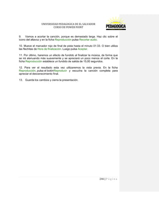 UNIVERSIDAD PEDAGOGICA DE EL SALVADOR 
CURSO DE POWER POINT 
246 | P á g i n a 
9. Vamos a acortar la canción, porque es demasiado larga. Haz clic sobre el icono del altavoz y en la ficha Reproducción pulsa Recortar audio. 
10. Mueve el marcador rojo de final de pista hasta el minuto 01:33. O bien utiliza las flechitas de Hora de finalización. Luego pulsa Aceptar. 
11. Por último, haremos un efecto de fundido al finalizar la música, de forma que se irá atenuando más suavemente y se apreciará un poco menos el corte. En la ficha Reproducción establece un fundido de salida de 15,00 segundos. 
12. Para ver el resultado esta vez utilizaremos la vista previa. En la ficha Reproducción, pulsa el botónReproducir y escucha la canción completa para apreciar el desvanecimiento final. 
13. Guarda los cambios y cierra la presentación. 
 
