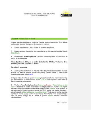 UNIVERSIDAD PEDAGOGICA DE EL SALVADOR 
CURSO DE POWER POINT 
247 | P á g i n a 
Unidad 14. Insertar vídeo de la web 
En este ejercicio incluirás un vídeo de Youtube en tu presentación. Sólo podrás realizar este ejercicio si dispones de conexión a internet. 
1. Abre la presentación Cine y sitúate en la última diapositiva. 
2. Crea una nueva diapositiva, que pasará a ser la última y que tendrá el diseño Sólo el título. 
3. El título será Primera película. De forma opcional puedes incluir la nota de orador de la diapositiva: 
14 de Octubre de 1888, en el jardín de la familia Whitley, Yorkshire, Gran Bretaña, por Aimé Augustin Le Prince. 
Duración: 2 segundos. 
4. Ahora ya nos centramos en incluir el vídeo. Lo primero será localizar el vídeo. Accede a la web de youtube y busca Roundhay Garden Scene. O bien accede directamente desde este enlace. 
5. Bajo el vídeo, localiza la opción Insertar y haz clic en ella. Se mostrará el código que necesitamos, ya seleccionado. Pulsa CTRL+Cpara copiarlo o bien utiliza el menú contextual para hacerlo. 
6. Vuelve a PowerPoint y haz clic en Inserar>Multimedia >Vídeo >Vídeo de sitio web. Se mostrará un cuadro para escribir el código adecuado. Pulsa CTRL+Vpara pegar el código que habías copiado en él y luego pulsa Insertar. Si se muestra un mensaje de error diciendo que no admite el código, vuelve a la página del vídeo y activa la casilla Utilizar código de inserción anterior. Verás que el código cambia, cópialo de nuevo. Luego vuelve al cuadro de PowerPoint, borra su contenido y pega el nuevo código en él. Ahora al pulsar Insertar debería insertarse correctamente.  