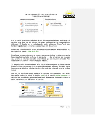 UNIVERSIDAD PEDAGOGICA DE EL SALVADOR 
CURSO DE POWER POINT 
14 | P á g i n a 
A la izquierda apreciaremos la lista de las últimas presentaciones abiertas y a la derecha una lista de las últimas carpetas contenedoras de presentaciones utilizadas. El listado se va actualizando según utilizamos PowerPoint, pero también lo podemos modificar a nuestro antojo, si lo deseamos: 
Para quitar un elemento de la lista, hacemos clic con el botón derecho sobre él y escogemos la opción Quitar de la lista. 
Para forzar a que un elemento se muestre siempre en la lista, lo deberemos anclar haciendo clic en su botón en forma de chincheta . La chincheta se mostrará azul y como si estuviese clavada, esto indicará que se encuentra anclado. Para desanclarlo volveremos a hacer clic sobre el botón. 
Ya sabemos abrir presentaciones, sólo nos queda mencionar un último detalle. PowerPoint permite trabajar con varias presentaciones a la vez, de modo que si tenemos una abierta e intentamos abrir otra, esta se mostrará en una ventana nueva. 
Por ello, es importante saber cambiar de ventana adecuadamente. Una forma sencilla de hacerlo es desde la pestaña Vista, en el menú Cambiar ventanas. La ventana que se mostrará en primer plano será aquella que esté seleccionada, es decir, marcada con un tick junto a su nombre. 
 