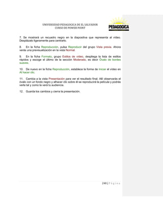 UNIVERSIDAD PEDAGOGICA DE EL SALVADOR 
CURSO DE POWER POINT 
248 | P á g i n a 
7. Se mostrará un recuadro negro en la diapositiva que representa al vídeo. Desplázalo ligeramente para centrarlo. 
8. En la ficha Reproducción, pulsa Reproducir del grupo Vista previa. Ahora verás una previsualización en la vista Normal. 
9. En la ficha Formato, grupo Estilos de vídeo, despliega la lista de estilos rápidos y escoge el último de la sección Moderado, es decir Óvalo de bordes suaves. 
10. De nuevo en la ficha Reproducción, establece la forma de Iniciar el vídeo en Al hacer clic. 
11. Cambia a la vista Presentación para ver el resultado final. Allí observarás el óvalo con un fondo negro y alhacer clic sobre él se reproducirá la película y podrás verla tal y como la verá tu audiencia. 
12. Guarda los cambios y cierra la presentación. 
 