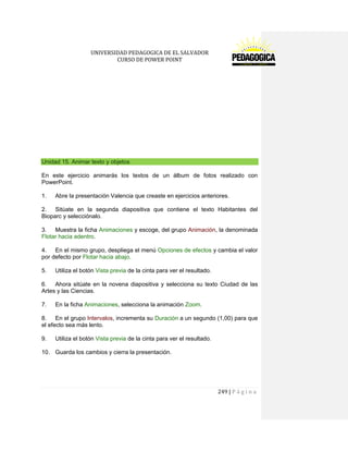 UNIVERSIDAD PEDAGOGICA DE EL SALVADOR 
CURSO DE POWER POINT 
249 | P á g i n a 
Unidad 15. Animar texto y objetos 
En este ejercicio animarás los textos de un álbum de fotos realizado con PowerPoint. 
1. Abre la presentación Valencia que creaste en ejercicios anteriores. 
2. Sitúate en la segunda diapositiva que contiene el texto Habitantes del Bioparc y selecciónalo. 
3. Muestra la ficha Animaciones y escoge, del grupo Animación, la denominada Flotar hacia adentro. 
4. En el mismo grupo, despliega el menú Opciones de efectos y cambia el valor por defecto por Flotar hacia abajo. 
5. Utiliza el botón Vista previa de la cinta para ver el resultado. 
6. Ahora sitúate en la novena diapositiva y selecciona su texto Ciudad de las Artes y las Ciencias. 
7. En la ficha Animaciones, selecciona la animación Zoom. 
8. En el grupo Intervalos, incrementa su Duración a un segundo (1,00) para que el efecto sea más lento. 
9. Utiliza el botón Vista previa de la cinta para ver el resultado. 
10. Guarda los cambios y cierra la presentación. 
 