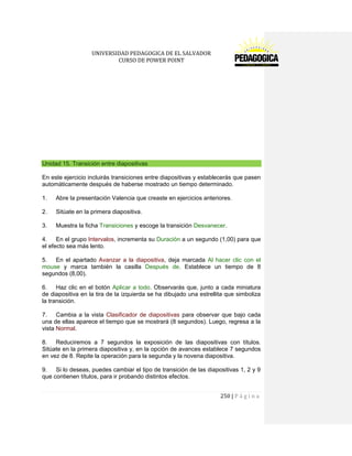 UNIVERSIDAD PEDAGOGICA DE EL SALVADOR 
CURSO DE POWER POINT 
250 | P á g i n a 
Unidad 15. Transición entre diapositivas 
En este ejercicio incluirás transiciones entre diapositivas y establecerás que pasen automáticamente después de haberse mostrado un tiempo determinado. 
1. Abre la presentación Valencia que creaste en ejercicios anteriores. 
2. Sitúate en la primera diapositiva. 
3. Muestra la ficha Transiciones y escoge la transición Desvanecer. 
4. En el grupo Intervalos, incrementa su Duración a un segundo (1,00) para que el efecto sea más lento. 
5. En el apartado Avanzar a la diapositiva, deja marcada Al hacer clic con el mouse y marca también la casilla Después de. Establece un tiempo de 8 segundos (8,00). 
6. Haz clic en el botón Aplicar a todo. Observarás que, junto a cada miniatura de diapositiva en la tira de la izquierda se ha dibujado una estrellita que simboliza la transición. 
7. Cambia a la vista Clasificador de diapositivas para observar que bajo cada una de ellas aparece el tiempo que se mostrará (8 segundos). Luego, regresa a la vista Normal. 
8. Reduciremos a 7 segundos la exposición de las diapositivas con títulos. Sitúate en la primera diapositiva y, en la opción de avances establece 7 segundos en vez de 8. Repite la operación para la segunda y la novena diapositiva. 
9. Si lo deseas, puedes cambiar el tipo de transición de las diapositivas 1, 2 y 9 que contienen títulos, para ir probando distintos efectos.  