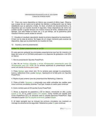 UNIVERSIDAD PEDAGOGICA DE EL SALVADOR 
CURSO DE POWER POINT 
251 | P á g i n a 
10. Crea una nueva diapositiva en blanco que ocupará el último lugar. Observa que a pesar de ser nueva se le aplican los efectos y configuración que se había establecido que se aplicaría a todas. Es decir, el efecto de desvanecimiento y la diapositiva que se muestra durante 8 segundos. Estas diapositivas de cierre nos pueden ayudar a ajustar tiempos con música música de fondo, estableciendo, por ejemplo, que esta finalice al hacer clic y no por tiempo, así la podríamos parar nosotros mismos cuando acabe la canción. 
11. Visualiza el resultado ejecutando desde la primera diapositiva la presentación. O bien con la vista de lectura. No hagas clic en ningún momento para avanzar de diapositiva, deja que la presentación se muestre sin más. 
12. Guarda y cierra la presentación. Unidad 16. Grabar presentaciones en un CD 
En este ejercicio grabarás las principales presentaciones que has ido creando a lo largo del curso en un CD.Note preocupes si no dispones de grabadora o de CD's en blanco. 
1. Abre la presentación Apuntes PowerPoint. 
2. Haz clic en Archivo >Guardar y enviar >Empaquetar presentación para CD >Empaquetar para CD- ROM. En la ventana aparecerá la presentación abierta como uno de los Archivos para copiar. 
3. Pulsa Agregar para incluir otro. En la ventana para escoger la presentación, busca y selecciona Cine y pulsa Agregar. Aparecerá en la lista junto con Apuntes PowerPoint. 
4. Repite el paso anterior para las presentaciones Marketing y Valencia. 
5. Pulsa el botón Opciones y comprueba que están activadas las casillas para incluir archivos vinculados yfuentes TrueType. Acepta el cuadro para continuar. 
6. Como nombre para el CD escribe Curso PowerPoint. 
7. Ahora, si dispones de grabadora y CD en blanco, introdúcelo en ella y pulsa Copiar a CD. Si no, pulsa Copiar a la carpeta. Como nombre de carpeta será Curso PowerPoint CD y la ubicación será tu carpeta Ejercicios PowerPoint. Deja marcada la opción Abrir la carpeta al terminar y pulsa Aceptar. 
8. Al haber escogido que se incluyan los archivos vinculados nos mostrará un mensaje de advertencia de seguridad. Deberemos pulsar Sí para continuar.  