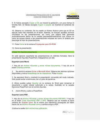 UNIVERSIDAD PEDAGOGICA DE EL SALVADOR 
CURSO DE POWER POINT 
252 | P á g i n a 
9. Si habías escogido Copiar a CD, se iniciará la grabación y en poco tiempo lo tendrás listo. Si habías escogido Copiar a carpeta, se mostrará el contenido de esta. 
10. Observa su contenido. Se ha creado un fichero Autorun para que el CD se ejecute nada más insertarlo en el lector. Además, se incluyen aquellos archivos vinculados en las presentaciones, así como una página web generada automáticamente dentro de la carpeta paqueteDePresentación que incluye un menú de acceso directo a las presentaciones incluidas así como un enlace para descargar el visor de presentaciones. 
11. Pulsa Cerrar en la ventana Empaquetar para CD-ROM. 
12. Cierra la presentación. Unidad 16. Exportar presentación 
En este ejercicio exportarás las presentaciones en distintos formatos. Abre la presentación Apuntes PowerPoint, trabajaremos con ella. 
Exportar como Word. 
1. Haz clic en Archivo >Guardar y enviar >Crear documentos. Y haz clic en el botón Creardocumentos. 
2. Se abrirá la ventana Enviar a Microsoft Word. Observa las distintas opciones disponibles y marca Notasdebajo de las diapositivas. Pulsa Aceptar. 
3. Se ejecutará Word y mostrará la presentación convertida del modo indicado. Esto puede tardar unosminutos, ten un poco de paciencia. 
4. Ahora puedes pulsar Guardar en la ventana de Word para conservar el documento y poder retocar suformato a tu antojo. Guárdalo en la carpeta Ejercicios PowerPoint con el nombre Apuntes. 
5. Cierra Word y vuelve a PowerPoint. 
Exportar como PDF. 
1. Haz clic en Archivo >Guardar y enviar >Crear documento PDF/XPS. Y haz clic en el botón Crear documento PDF o XPS. Observa que se muestra la típica ventana de Guardar como. Es lo mismo que habríamos conseguido de haber hecho clic en Archivo >Guardar como y cambiar el tipo a PDF. 
2.Activa la casilla Abrir archivo tras publicación.  