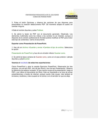 UNIVERSIDAD PEDAGOGICA DE EL SALVADOR 
CURSO DE POWER POINT 
253 | P á g i n a 
3. Pulsa el botón Opciones y observa las opciones de que dispones para personalizar la creación deldocumento PDF. De momento acepta el cuadro sin cambiar ninguna. 
4.Dale el nombre Apuntes y pulsa Publicar. 
5. Se abrirá tu lector de PDF con el documento generado. Obsérvalo. Los elementos multimedia como los vídeos o los sonidos no se incluirán, aunque si dispones de la versión profesional de Acrobat podrás modificar el PDF para incluir este tipo de contenidos. Cierra el documento. 
Exportar como Presentación de PowerPoint. 
1. Haz clic en Archivo >Guardar y enviar >Cambiar el tipo de archivo. Selecciona la opción 
Presentación de PowerPoint y haz clic en el botón inferior Guardar como. 
2. Se abrirá la típica ventana de Guardar como, como en el caso anterior. Llámalo Apuntes y pulsaGuardar. 
Veamos el resultado de estas tres exportaciones: 
Cierra PowerPoint y abre la carpeta Ejercicios PowerPoint. Observarás los tres archivos, uno de tipo PDF, otro de tipo Word y otro de tipo Presentación. Observa la diferencia de espacio ocupado. El que menos ocupa es la presentación, luego el PDF y por último el documento de Word. Esto es importante a la hora de enviar presentaciones a través de internet, porque cuanto más ocupe, más tardará en enviarse y recibirse y más ocupará en el correo o en el servidor en que se aloje. 
 