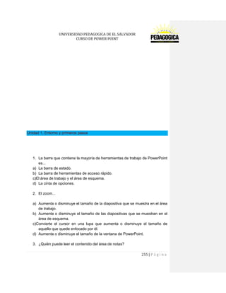 UNIVERSIDAD PEDAGOGICA DE EL SALVADOR 
CURSO DE POWER POINT 
255 | P á g i n a 
Unidad 1. Entorno y primeros pasos 
1. La barra que contiene la mayoría de herramientas de trabajo de PowerPoint es... 
a) La barra de estado. 
b) La barra de herramientas de acceso rápido. 
c)El área de trabajo y el área de esquema. 
d) La cinta de opciones. 
2. El zoom... 
a) Aumenta o disminuye el tamaño de la diapositiva que se muestra en el área de trabajo. 
b) Aumenta o disminuye el tamaño de las diapositivas que se muestran en el área de esquema. 
c)Convierte el cursor en una lupa que aumenta o disminuye el tamaño de aquello que quede enfocado por él. 
d) Aumenta o disminuye el tamaño de la ventana de PowerPoint. 
3. ¿Quién puede leer el contenido del área de notas?  