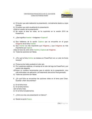UNIVERSIDAD PEDAGOGICA DE EL SALVADOR 
CURSO DE POWER POINT 
256 | P á g i n a 
a) El locutor que está realizando la presentación, normalmente desde su copia impresa. 
b) El público que está visualizando la presentación. 
c)Sólo el creador de la presentación. 
d) No existe el área de notas, se ha suprimido en la versión 2010 de PowerPoint. 
4. ¿Qué significa Insertar > Imágenes >Captura? 
a) Que hablamos de la opción Captura que se encuentra en el grupo Imágenes de la ficha Insertar. 
b) Que Insertar es más importante que Imágenes, y que Imágenes es más importante que Captura. 
c)Que el nexo de unión entre Insertar y Captura es Imágenes. 
d) Todas las opciones son falsas. 
5. ¿Por qué la ficha Archivo se destaca en PowerPoint con un color de fondo naranja? 
a) Porque se les había acabado el color gris. 
b) Por cuestiones estéticas, el naranja es el color del logo de PowerPoint y así queda más elegante. 
c)Porque no contiene herramientas para la edición de la presentación, sino más enfocadas a la aplicación y el tratamiento del archivo final generado. 
d) Todas las opciones son falsas. 
6. ¿En qué ficha se encuentran las opciones vistas en el tema para Crear, Guardar o Abrir documentos? 
a) En la ficha Inicio 
b) En la ficha Archivo. 
c)En la ficha Vista. 
d) En la ficha Complementos. 
7. ¿Cómo se crea una presentación en blanco? 
a) Desde la opción Nuevo.  