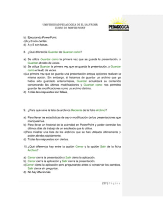 UNIVERSIDAD PEDAGOGICA DE EL SALVADOR 
CURSO DE POWER POINT 
257 | P á g i n a 
b) Ejecutando PowerPoint. 
c)A y B son ciertas. 
d) A y B son falsas. 
8. ¿Qué diferencia Guardar de Guardar como? 
a) Se utiliza Guardar como la primera vez que se guarda la presentación, y Guardar el resto de veces. 
b) Se utiliza Guardar la primera vez que se guarda la presentación, y Guardar como el resto de veces. 
c)La primera vez que se guarda una presentación ambas opciones realizan la misma acción. Sin embargo, si tratamos de guardar un archivo que ya había sido guardado anteriormente, Guardar actualizará su contenido conservando las últimas modificaciones y Guardar como nos permitirá guardar las modificaciones como un archivo distinto. 
d) Todas las respuestas son falsas. 
9. ¿Para qué sirve la lista de archivos Reciente de la ficha Archivo? 
a) Para llevar las estadísticas de uso y modificación de las presentaciones que manipulamos. 
b) Para llevar un historial de la actividad en PowerPoint y poder controlar los últimos días de trabajo de un empleado que lo utilice. 
c)Para mostrar una lista de los archivos que se han utilizado últimamente y poder abrirlos rápidamente. 
d) Todas las respuestas son ciertas. 
10. ¿Qué diferencia hay entre la opción Cerrar y la opción Salir de la ficha Archivo? 
a) Cerrar cierra la presentación y Salir cierra la aplicación. 
b) Cerrar cierra la aplicación y Salir cierra la presentación. 
c)Cerrar cierra la aplicación pero preguntando antes si conservar los cambios. Salir cierra sin preguntar. 
d) No hay diferencias 
 