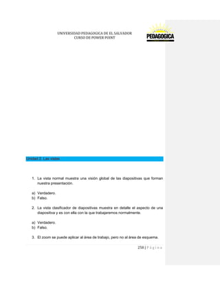 UNIVERSIDAD PEDAGOGICA DE EL SALVADOR 
CURSO DE POWER POINT 
258 | P á g i n a 
Unidad 2. Las vistas 
1. La vista normal muestra una visión global de las diapositivas que forman nuestra presentación. 
a) Verdadero. 
b) Falso. 
2. La vista clasificador de diapositivas muestra en detalle el aspecto de una diapositiva y es con ella con la que trabajaremos normalmente. 
a) Verdadero. 
b) Falso. 
3. El zoom se puede aplicar al área de trabajo, pero no al área de esquema.  