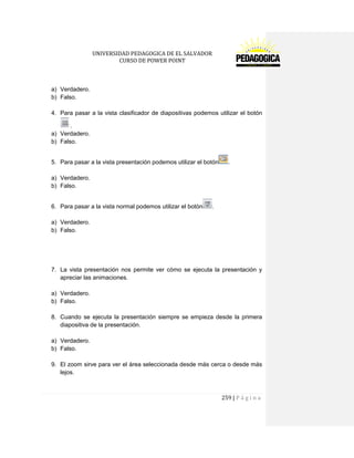 UNIVERSIDAD PEDAGOGICA DE EL SALVADOR 
CURSO DE POWER POINT 
259 | P á g i n a 
a) Verdadero. 
b) Falso. 
4. Para pasar a la vista clasificador de diapositivas podemos utilizar el botón . 
a) Verdadero. 
b) Falso. 
5. Para pasar a la vista presentación podemos utilizar el botón. 
a) Verdadero. 
b) Falso. 
6. Para pasar a la vista normal podemos utilizar el botón. 
a) Verdadero. 
b) Falso. 
7. La vista presentación nos permite ver cómo se ejecuta la presentación y apreciar las animaciones. 
a) Verdadero. 
b) Falso. 
8. Cuando se ejecuta la presentación siempre se empieza desde la primera diapositiva de la presentación. 
a) Verdadero. 
b) Falso. 
9. El zoom sirve para ver el área seleccionada desde más cerca o desde más lejos. 
 