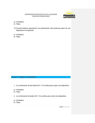 UNIVERSIDAD PEDAGOGICA DE EL SALVADOR 
CURSO DE POWER POINT 
260 | P á g i n a 
a) Verdadero. 
b) Falso. 
10. Cuando estamos ejecutando una presentación sólo podemos pasar de una diapositiva a la siguiente. 
a) Verdadero. 
b) Falso. 
Unidad 3. Trabajar con diapositivas 
1. La combinación de las teclas Ctrl + V se utiliza para copiar una diapositiva. 
a) Verdadero. 
b) Falso. 
2. La combinación de teclas Ctrl + X se utiliza para cortar una diapositiva. 
a) Verdadero. 
b) Falso.  