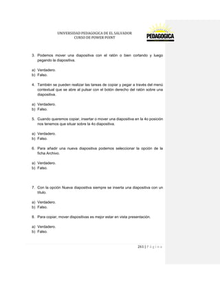 UNIVERSIDAD PEDAGOGICA DE EL SALVADOR 
CURSO DE POWER POINT 
261 | P á g i n a 
3. Podemos mover una diapositiva con el ratón o bien cortando y luego pegando la diapositiva. 
a) Verdadero. 
b) Falso. 
4. También se pueden realizar las tareas de copiar y pegar a través del menú contextual que se abre al pulsar con el botón derecho del ratón sobre una diapositiva. 
a) Verdadero. 
b) Falso. 
5. Cuando queremos copiar, insertar o mover una diapositiva en la 4o posición nos tenemos que situar sobre la 4o diapositiva. 
a) Verdadero. 
b) Falso. 
6. Para añadir una nueva diapositiva podemos seleccionar la opción de la ficha Archivo. 
a) Verdadero. 
b) Falso. 
7. Con la opción Nueva diapositiva siempre se inserta una diapositiva con un título. 
a) Verdadero. 
b) Falso. 
8. Para copiar, mover dispositivas es mejor estar en vista presentación. 
a) Verdadero. 
b) Falso. 
 