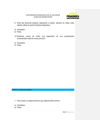 UNIVERSIDAD PEDAGOGICA DE EL SALVADOR 
CURSO DE POWER POINT 
262 | P á g i n a 
9. Entre las opciones Duplicar diapositiva y Copiar, siempre es mejor (más rápido) utilizar la opción Duplicar diapositiva. 
a) Verdadero. 
b) Falso. 
10. Podemos mover de orden una diapositiva de una presentación arrastrándola hasta la nueva posición. 
a) Verdadero. 
b) Falso. 
Unidad 4. Manejar objetos 
1. Para copiar un objeto tenemos que seleccionarlo primero. 
a) Verdadero. 
b) Falso.  