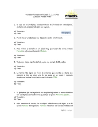 UNIVERSIDAD PEDAGOGICA DE EL SALVADOR 
CURSO DE POWER POINT 
263 | P á g i n a 
2. Si hago clic en un objeto y aparece rodeado de un marco con este aspecto, el objeto está seleccionado para ser copiado. 
a) Verdadero. 
b) Falso. 
3. Puedo mover un objeto de una diapositiva a otra arrastrándolo. 
a) Verdadero. 
b) Falso. 
4. Para reducir el tamaño de un objeto hay que hacer clic en la pestaña Formato y seleccionar la opción Reducir. 
a) Verdadero. 
b) Falso. 
5. Voltear un objeto significa darle la vuelta por ejemplo de 90 grados. 
a) Verdadero. 
b) Falso. 
6. La forma más rápida de medir la distancia que guarda un objeto con respecto a otro es situar una de las guías en un objeto y después desplazarla hasta el otro objeto pulsando la tecla CTRL. 
a) Verdadero. 
b) Falso. 
7. Si queremos que los objetos de una diapositiva guarden la misma distancia con los objetos vecinos tenemos que elegir la opción Alinear los objetos. 
a) Verdadero. 
b) Falso. 
8. Para modificar el tamaño de un objeto seleccionamos el objeto y en la opción Tamaño de la pestaña Formato indicamos las nuevas medidas del  