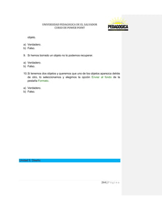 UNIVERSIDAD PEDAGOGICA DE EL SALVADOR 
CURSO DE POWER POINT 
264 | P á g i n a 
objeto. 
a) Verdadero. 
b) Falso. 
9. Si hemos borrado un objeto no lo podemos recuperar. 
a) Verdadero. 
b) Falso. 
10. Si tenemos dos objetos y queremos que uno de los objetos aparezca detrás de otro, lo seleccionamos y elegimos la opción Enviar al fondo de la pestaña Formato. 
a) Verdadero. 
b) Falso. 
Unidad 5. Diseño 
 
